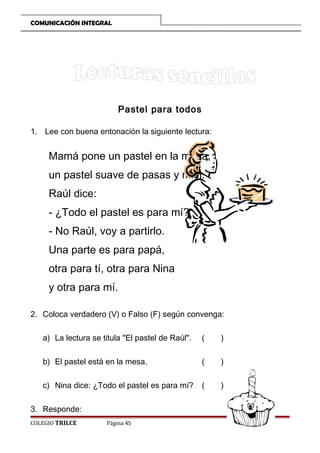 COMUNICACIÓN INTEGRAL

Pastel para todos
1. Lee con buena entonación la siguiente lectura:

Mamá pone un pastel en la mesa,
un pastel suave de pasas y miel.
Raúl dice:
- ¿Todo el pastel es para mí?
- No Raúl, voy a partirlo.
Una parte es para papá,
otra para tí, otra para Nina
y otra para mí.
2. Coloca verdadero (V) o Falso (F) según convenga:
a) La lectura se titula El pastel de Raúl.

(

)

b) El pastel está en la mesa.

(

)

c) Nina dice: ¿Todo el pastel es para mí?

(

)

3. Responde:
COLEGIO TRILCE

Página 45

 