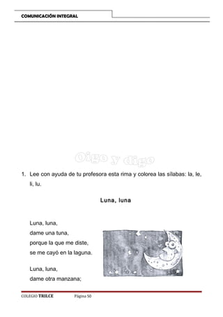 COMUNICACIÓN INTEGRAL

1. Lee con ayuda de tu profesora esta rima y colorea las sílabas: la, le,
li, lu.
Luna, luna

Luna, luna,
dame una tuna,
porque la que me diste,
se me cayó en la laguna.
Luna, luna,
dame otra manzana;
COLEGIO TRILCE

Página 50

 