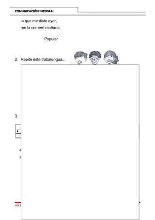 COMUNICACIÓN INTEGRAL

la que me diste ayer,
me la comeré mañana.
Popular

2. Repite este trabalengua..

Nuno, Nino y Nani
no nadan nada.
Nana, Nona y Nene
nadan que te nadan.

3. Escribe dos nombres que te gustaron.

4. Recorta de revistas o periódicos palabras que perdas leer sin
ayuda y pégalas en al cuaderno.

COLEGIO TRILCE

Página 51

 