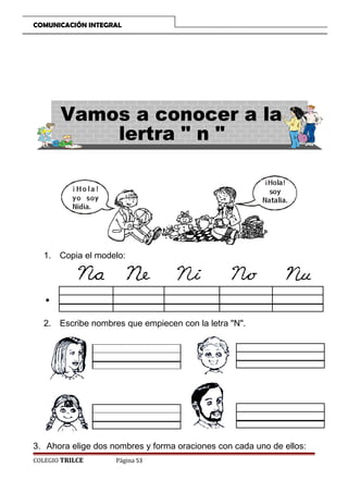 COMUNICACIÓN INTEGRAL

1. Copia el modelo:

2. Escribe nombres que empiecen con la letra N.

3. Ahora elige dos nombres y forma oraciones con cada uno de ellos:
COLEGIO TRILCE

Página 53

 