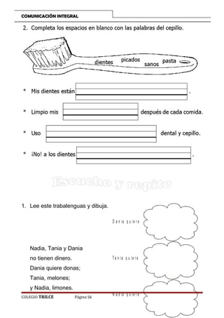 COMUNICACIÓN INTEGRAL

1. Lee este trabalenguas y dibuja.
D a n ia q u ie r e

Nadia, Tania y Dania
no tienen dinero.

T a n ia q u ie r e

Dania quiere donas;
Tania, melones;
y Nadia, limones.
COLEGIO TRILCE

Página 56

N a d ia q u ie r e

 