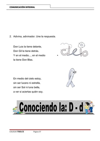 COMUNICACIÓN INTEGRAL

2. Adivina, adivinador. Une la respuesta.

Don Luis la tiene delante,
Don Gil la tiene detrás.
Y en el medio..., en el medio
la tiene Don Blas.

En medio del cielo estoy,
sin ser lucero ni estrella,
sin ser Sol ni luna bella,
a ver si aciertas quién soy.

COLEGIO TRILCE

Página 57

•

 