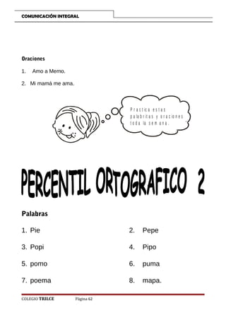 COMUNICACIÓN INTEGRAL

Oraciones
1.

Amo a Memo.

2. Mi mamá me ama.

P r a c t ic a e s t a s
p a la b r it a s y o r a c io n e s
t o d a la s e m a n a .

Palabras
1. Pie

2.

Pepe

3. Popi

4.

Pipo

5. pomo

6.

puma

7. poema

8.

mapa.

COLEGIO TRILCE

Página 62

 
