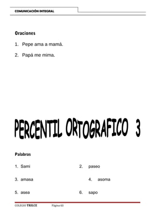 COMUNICACIÓN INTEGRAL

Oraciones
1. Pepe ama a mamá.
2. Papá me mima.

Palabras
1. Sami

2.

3. amasa

4.

5. asea
COLEGIO TRILCE

paseo

6.
Página 63

sapo

asoma

 