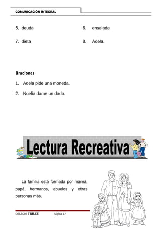 COMUNICACIÓN INTEGRAL

5. deuda

6.

ensalada

7. dieta

8.

Adela.

Oraciones
1. Adela pide una moneda.
2. Noelia dame un dado.

La familia está formada por mamá,
papá,

hermanos,

abuelos

personas más.

COLEGIO TRILCE

Página 67

y

otras

 