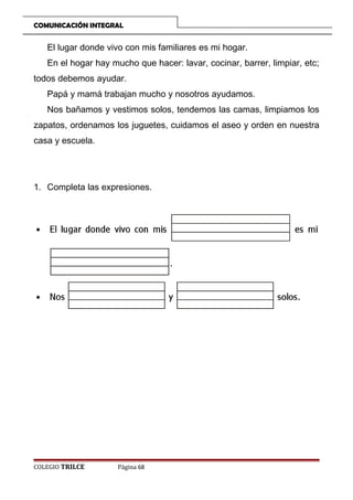 COMUNICACIÓN INTEGRAL

El lugar donde vivo con mis familiares es mi hogar.
En el hogar hay mucho que hacer: lavar, cocinar, barrer, limpiar, etc;
todos debemos ayudar.
Papá y mamá trabajan mucho y nosotros ayudamos.
Nos bañamos y vestimos solos, tendemos las camas, limpiamos los
zapatos, ordenamos los juguetes, cuidamos el aseo y orden en nuestra
casa y escuela.

1. Completa las expresiones.

COLEGIO TRILCE

Página 68

 