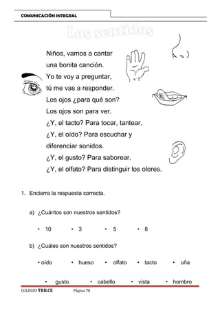 COMUNICACIÓN INTEGRAL

Niños, vamos a cantar
una bonita canción.
Yo te voy a preguntar,
tú me vas a responder.
Los ojos ¿para qué son?
Los ojos son para ver.
¿Y, el tacto? Para tocar, tantear.
¿Y, el oído? Para escuchar y
diferenciar sonidos.
¿Y, el gusto? Para saborear.
¿Y, el olfato? Para distinguir los olores.
1. Encierra la respuesta correcta.
a) ¿Cuántos son nuestros sentidos?
• 10

• 3

•

5

• 8

b) ¿Cuáles son nuestros sentidos?
• oído
•
COLEGIO TRILCE

• hueso
gusto

•

olfato

• cabello
Página 70

• tacto
• vista

•

uña

• hombro

 