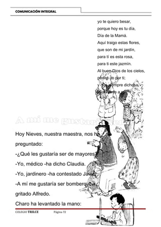 COMUNICACIÓN INTEGRAL

yo te quiero besar,
porque hoy es tu día,
Día de la Mamá.
Aquí traigo estas flores,
que son de mi jardín,
para tí es esta rosa,
para ti este jazmín.
Al buen Dios de los cielos,
pediré yo por ti;
y que siempre dichosa,
vivas junto a mí.

Hoy Nieves, nuestra maestra, nos ha
preguntado:
-¿Qué les gustaría ser de mayores?
-Yo, médico -ha dicho Claudia.
-Yo, jardinero -ha contestado Javier.
-A mí me gustaría ser bombero -ha
gritado Alfredo.
Charo ha levantado la mano:
COLEGIO TRILCE

Página 72

 