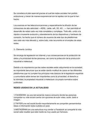 Se considera el pilar esencial gracias al cual las redes sociales han podido
evolucionar y crecer de manera exponencial con la rapidez con la que lo han
hecho.
Los avances en las telecomunicaciones y especialmente la difusión de las
conexiones de alta velocidad —ADSL, cable, wifi, 3G, 4G…— han permitido el
desarrollo de redes cada vez más completas y complejas. Todo ello, unido a la
rápida e incesante evolución y abaratamiento de los dispositivos y hardware de
conexión, ha hecho que el número de usuarios de este tipo de plataformas
sea cada vez más elevado y, sobre todo, más recurrente en el empleo de estas
redes.
3.- Elemento Jurídico
Se encarga de legislación en Internet y sus consecuencias en la protección de
datos y la privacidad de las personas, así como la protección de la producción
industrial e intelectual.
Debido a la importancia que las redes sociales están adquiriendo en la sociedad,
es importante denunciar que se están dando multitud de casos en las diferentes
plataformas que no cumplen los principios más básicos de la legislación española
y comunitaria sobre temas tan importantes como la privacidad, el derecho a
la intimidad, la propiedad industrial o intelectual o la propia normativa sobre
publicidad.
REDES USADAS EN LA ACTUALIDAD:
1.FACEBOOK: es una red social de masivo consumo donde las personas
comparten su vida social cuenta con opciones de subir video, audio ,texto e
imagen.
2.TWITER:una red social donde mayoritariamente se comparten pensamientos
ideas e información todos subidos en post.
3.IMSTAGRAM:con una estructura muy similar a Facebook se comparte la vida
social cabe resaltar que este medio es muy usado por famosos.
 