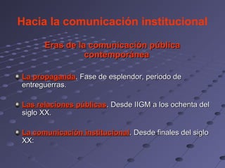 Hacia la comunicación institucional

      Eras de la comunicación pública
                contemporánea

La propaganda. Fase de esplendor, periodo de
entreguerras.

Las relaciones públicas. Desde IIGM a los ochenta del
siglo XX.

La comunicación institucional. Desde finales del siglo
XX:
 