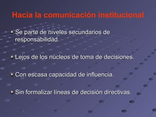 Hacia la comunicación institucional

Se parte de niveles secundarios de
responsabilidad.

Lejos de los núcleos de toma de decisiones.

Con escasa capacidad de influencia.

Sin formalizar líneas de decisión directivas.
 