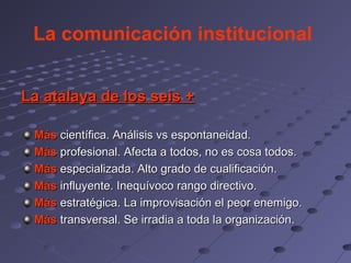 La comunicación institucional


La atalaya de los seis +

 Más científica. Análisis vs espontaneidad.
 Más profesional. Afecta a todos, no es cosa todos.
 Más especializada. Alto grado de cualificación.
 Más influyente. Inequívoco rango directivo.
 Más estratégica. La improvisación el peor enemigo.
 Más transversal. Se irradia a toda la organización.
 