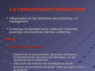 La comunicación institucional
  Influenciada por las directrices del marketing y el
  management.

  Construye la identidad de la institución mediante
  acciones comunicativas internas y externas.

Fases

1.- Definición del problema.

      Determinar el conocimiento, opiniones actitudes y
       comportamientos de personas afectadas por las
       decisiones de la institución.
      Utilización de métodos de investigación social.
   
       Avizorar los problemas de ajuste entre la organización y
       su entorno.
 