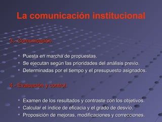 La comunicación institucional

3.- Comunicación.

      Puesta en marcha de propuestas.
      Se ejecutan según las prioridades del análisis previo.
      Determinadas por el tiempo y el presupuesto asignados.


4.- Evaluación y control.

   
       Examen de los resultados y contraste con los objetivos.
      Calcular el índice de eficacia y el grado de desvío.
      Proposición de mejoras, modificaciones y correcciones.
 