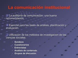 La comunicación institucional
 La auditoría de comunicación, una buena
recomendación.

 Esencial para las fases de análisis, planificación y
evaluación.

 Utilización de los métodos de investigación de las
ciencias sociales.
     o   Sondeos
     o   Cuestionarios
     o   Entrevistas
     o   Análisis de contenido.
     o   Grupos de discusión.
 