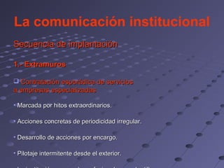 La comunicación institucional
Secuencia de implantación

1.- Extramuros

 Contratación esporádica de servicios
a empresas especializadas

• Marcada por hitos extraordinarios.

• Acciones concretas de periodicidad irregular.

• Desarrollo de acciones por encargo.

• Pilotaje intermitente desde el exterior.
 