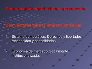 Comunicación Institucional. Introducción



Dos vectores para la interacción social:

1. Sistema democrático. Derechos y libertades
   reconocidos y consolidados.

2. Economía de mercado globalmente
   institucionalizada.
 