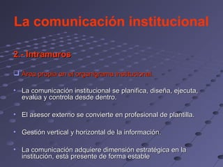 La comunicación institucional

2.- Intramuros

 Área propia en el organigrama institucional.

• La comunicación institucional se planifica, diseña, ejecuta,
  evalúa y controla desde dentro.

• El asesor externo se convierte en profesional de plantilla.

• Gestión vertical y horizontal de la información.

• La comunicación adquiere dimensión estratégica en la
  institución, está presente de forma estable
 
