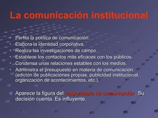 La comunicación institucional

•   Perfila la política de comunicación.
•   Elabora la identidad corporativa.
•   Realiza las investigaciones de campo.
•   Establece los contactos más eficaces con los públicos.
•   Condensa unas relaciones estables con los medios.
•   Administra el presupuesto en materia de comunicación.
    (edición de publicaciones propias, publicidad institucional,
    organización de acontecimientos, etc.).

o Aparece la figura del responsable de comunicación. Su
  decisión cuenta. Es influyente.
 