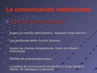 La comunicación institucional
 La dirección de comunicación institucional.


• Supera el carácter administrativo. Adquiere rango directivo.

• Las decisiones tienen función directiva.

• Asume las mismas competencias. Visión de refuerzo
  institucional.

• Plantilla de profesionales propia.

• La política de comunicación se planifica y dirige desde el
  interior. Es estratégica y ejecutiva.
 