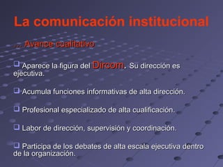 La comunicación institucional
… Avance cualitativo

 Aparece la figura del Dircom. Su dirección es
ejecutiva.

 Acumula funciones informativas de alta dirección.

 Profesional especializado de alta cualificación.

 Labor de dirección, supervisión y coordinación.

 Participa de los debates de alta escala ejecutiva dentro
de la organización.
 