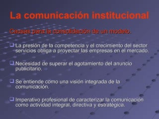 La comunicación institucional
Causas para la consolidación de un modelo.

 La presión de la competencia y el crecimiento del sector
  servicios obliga a proyectar las empresas en el mercado.

 Necesidad de superar el agotamiento del anuncio
  publicitario.

 Se entiende como una visión integrada de la
  comunicación.

 Imperativo profesional de caracterizar la comunicación
  como actividad integral, directiva y estratégica.
 