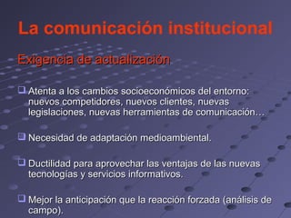 La comunicación institucional
Exigencia de actualización

 Atenta a los cambios socioeconómicos del entorno:
  nuevos competidores, nuevos clientes, nuevas
  legislaciones, nuevas herramientas de comunicación…

 Necesidad de adaptación medioambiental.

 Ductilidad para aprovechar las ventajas de las nuevas
  tecnologías y servicios informativos.

 Mejor la anticipación que la reacción forzada (análisis de
  campo).
 