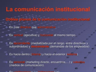 La comunicación institucional
Dobles planos de la comunicación institucional
o Es más directiva que administrativa.

o Es vertical (ejecutiva) y horizontal al mismo tiempo.

o Es ascendente (mediatizada por el rango, entre directivos y
  subordinados) y descendente (demandas de los empleados)

o Es hacia dentro (interna) y hacia el exterior (externa).

o Es personal (marketing directo, encuentros,…) y colectiva
  (medios de comunicación).
 