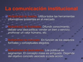 La comunicación institucional
 Multiplicidad de medios. Utiliza todos las herramientas
  informativas existentes en el mercado.

 Multiplicidad de finalidades. Difundir conocimiento,
  debatir una idea política, vender un bien o servicio,
  promover un valor humano, etc.

 Multiplicidad de mensajes. En función de los aspectos
  formales y conceptuales elegidos.

 Multiplicidad de destinatarios. Los públicos se
  segmentan. El concepto masa es antiguado. Depende
  del objetivo concreto asociado a cada acción.
 