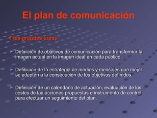 El plan de comunicación

Tres grandes áreas

 Definición de objetivos de comunicación para transformar la
  imagen actual en la imagen ideal en cada público.

 Definición de la estrategia de medios y mensajes que mejor
  se adapten a la consecución de los objetivos definidos.

 Definición de un calendario de actuación, evaluación de los
  costes de las acciones propuestas e instrumento de control
  para efectuar un seguimiento del plan.
 
