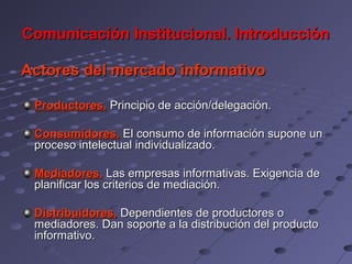 Comunicación Institucional. Introducción

Actores del mercado informativo

 Productores. Principio de acción/delegación.

 Consumidores. El consumo de información supone un
 proceso intelectual individualizado.

 Mediadores. Las empresas informativas. Exigencia de
 planificar los criterios de mediación.

 Distribuidores. Dependientes de productores o
 mediadores. Dan soporte a la distribución del producto
 informativo.
 