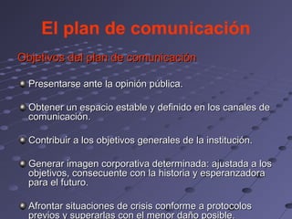 El plan de comunicación
Objetivos del plan de comunicación

  Presentarse ante la opinión pública.

  Obtener un espacio estable y definido en los canales de
  comunicación.

  Contribuir a los objetivos generales de la institución.

  Generar imagen corporativa determinada: ajustada a los
  objetivos, consecuente con la historia y esperanzadora
  para el futuro.

  Afrontar situaciones de crisis conforme a protocolos
  previos y superarlas con el menor daño posible.
 