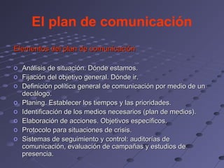 El plan de comunicación
Elementos del plan de comunicación

o   Análisis de situación. Dónde estamos.
o   Fijación del objetivo general. Dónde ir.
o   Definición política general de comunicación por medio de un
    decálogo.
o   Planing. Establecer los tiempos y las prioridades.
o   Identificación de los medios necesarios (plan de medios).
o   Elaboración de acciones. Objetivos específicos.
o   Protocolo para situaciones de crisis.
o   Sistemas de seguimiento y control: auditorías de
    comunicación, evaluación de campañas y estudios de
    presencia.
 