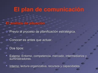 El plan de comunicación

El análisis de situación

o Previo al proceso de planificación estratégica.

o Conocer es antes que actuar.

o Dos tipos:

 Externo: Entorno, competencia, mercado, intermediarios y
  suministradores.

 Interno: lectura organizativa, recursos y capacidades.
 