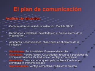 El plan de comunicación
Análisis de situación.

o Conocer situación real de la institución. Plantilla DAFO.

 Debilidades y fortalezas, detectadas en el ámbito interno de la
  organización.

 Amenazas y oportunidades, observadas en el entorno de la
  institución

•   Debilidades. Puntos débiles. Frenan el desarrollo.
•   Fortalezas. Puntos fuertes. Capacidades, recursos y posiciones de
    ventaja alcanzadas. Se traducen en ventajas competitivas.
•   Amenazas. Fuerza exterior que impide implantación de una
    estrategia. Incrementa riesgos.
•   Oportunidades. Ventaja competitiva visible en el entorno.
 