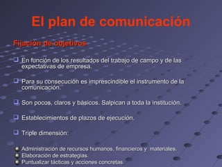 El plan de comunicación
Fijación de objetivos

 En función de los resultados del trabajo de campo y de las
  expectativas de empresa.

 Para su consecución es imprescindible el instrumento de la
  comunicación.

 Son pocos, claros y básicos. Salpican a toda la institución.

 Establecimientos de plazos de ejecución.

 Triple dimensión:

   Administración de recursos humanos, financieros y materiales.
   Elaboración de estrategias.
   Puntualizar tácticas y acciones concretas.
 