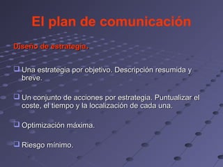 El plan de comunicación
Diseño de estrategia.


 Una estrategia por objetivo. Descripción resumida y
  breve.

 Un conjunto de acciones por estrategia. Puntualizar el
  coste, el tiempo y la localización de cada una.

 Optimización máxima.

 Riesgo mínimo.
 