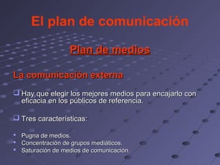 El plan de comunicación

                  Plan de medios

La comunicación externa
 Hay que elegir los mejores medios para encajarlo con
  eficacia en los públicos de referencia.

 Tres características:

 Pugna de medios.
 Concentración de grupos mediáticos.
 Saturación de medios de comunicación.
 