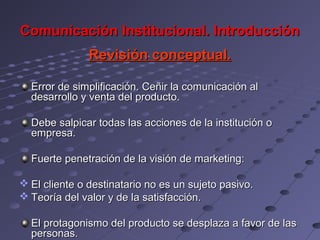 Comunicación Institucional. Introducción
               Revisión conceptual.

  Error de simplificación. Ceñir la comunicación al
  desarrollo y venta del producto.

  Debe salpicar todas las acciones de la institución o
  empresa.

  Fuerte penetración de la visión de marketing:

 El cliente o destinatario no es un sujeto pasivo.
 Teoría del valor y de la satisfacción.

  El protagonismo del producto se desplaza a favor de las
  personas.
 