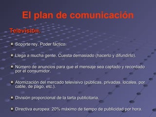 El plan de comunicación
Televisión.

  Soporte rey. Poder fáctico.

  Llega a mucha gente. Cuesta demasiado (hacerlo y difundirlo).

  Número de anuncios para que el mensaje sea captado y recordado
  por el consumidor.

  Atomización del mercado televisivo (públicas, privadas, locales, por
  cable, de pago, etc.).

  División proporcional de la tarta publicitaria.

  Directiva europea: 20% máximo de tiempo de publicidad por hora.
 