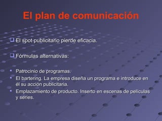 El plan de comunicación

 El spot publicitario pierde eficacia.

 Fórmulas alternativas:

 Patrocinio de programas.
 El bartering. La empresa diseña un programa e introduce en
  él su acción publicitaria.
 Emplazamiento de producto. Inserto en escenas de películas
  y series.
 