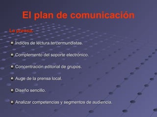 El plan de comunicación
La prensa.

  Índices de lectura tercermundistas.

  Complemento del soporte electrónico.

  Concentración editorial de grupos.

  Auge de la prensa local.

  Diseño sencillo.

  Analizar competencias y segmentos de audiencia.
 
