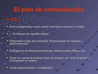 El plan de comunicación
La radio.

  Gran protagonismo como medio informativo cercano y creíble.

  + 18 millones de oyentes diarios.

  Diferentes niveles de publicidad. Programación en cadena y
  desconexiones.

  Emergencia de emisoras temáticas: Intereconomía, Marca, etc.

  Tener en cuenta la emisora, hora de emisión, así como el locutor y
  el programa en antena.

  Coste proporcionado y multidifusión.
 
