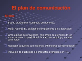 El plan de comunicación
El cine

 Buena plataforma. Audiencia en aumento.

 Mejor recordada. Excelente complemento de la televisión.

 Gran calidad de proyección, alto grado de atención de los
  espectadores, imposibilidad de efectuar zapping y escasa
  saturación.

 Negociar paquetes con cadenas exhibidoras (concentración).

 Inclusión de publicidad de productos prohibidos en TV.
 