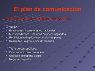 El plan de comunicación
Publicidad exterior (multiplicidad de soportes)

 Vallas.
   En ciudades y carreteras no nacionales.
   Mensajes breves. Captados en pocos segundos.
   Repetición perceptiva (frecuencias de paso).
   Despiertan un gran índice de atención.

 Transportes públicos.
 Es el anuncio quién se mueve.
 Gráfica o en soporte digital.
 Negociar paquetes.
 