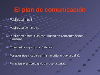 El plan de comunicación
 Publicidad móvil.

 Publicidad semimóvil.

 Publicidad aérea. Costosa. Buena en concentraciones
  humanas.

 En recintos deportivos. Estática.

 Marquesinas y cabinas (mismo criterio que la valla).

 Pantallas electrónicas (igual que la valla).
 