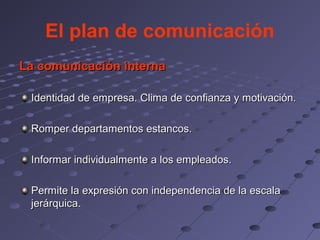 El plan de comunicación
La comunicación interna

 Identidad de empresa. Clima de confianza y motivación.

 Romper departamentos estancos.

 Informar individualmente a los empleados.

 Permite la expresión con independencia de la escala
 jerárquica.
 