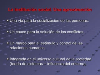 La institución social. Una aproximación

Una vía para la socialización de las personas.

Un cauce para la solución de los conflictos.

Un marco para el estímulo y control de las
relaciones humanas.

Integrada en el universo cultural de la sociedad
(teoría de sistemas = influencia del entorno).
 
