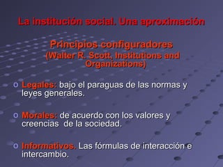 La institución social. Una aproximación

         Principios configuradores
        (Walter R. Scott, Institutions and
                  Organizations)

o Legales: bajo el paraguas de las normas y
  leyes generales.

o Morales: de acuerdo con los valores y
  creencias de la sociedad.

o Informativos. Las fórmulas de interacción e
  intercambio.
 