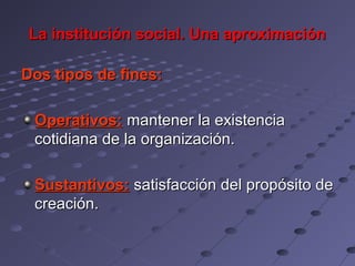 La institución social. Una aproximación

Dos tipos de fines:

 Operativos: mantener la existencia
 cotidiana de la organización.

 Sustantivos: satisfacción del propósito de
 creación.
 